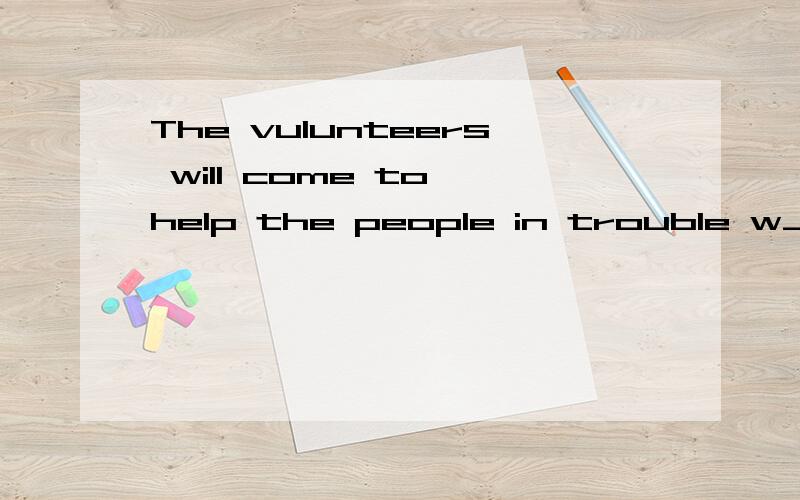 The vulunteers will come to help the people in trouble w___ they need them in Sichuan.