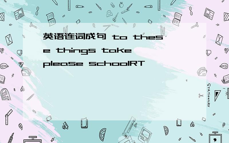 英语连词成句 to these things take please schoolRT