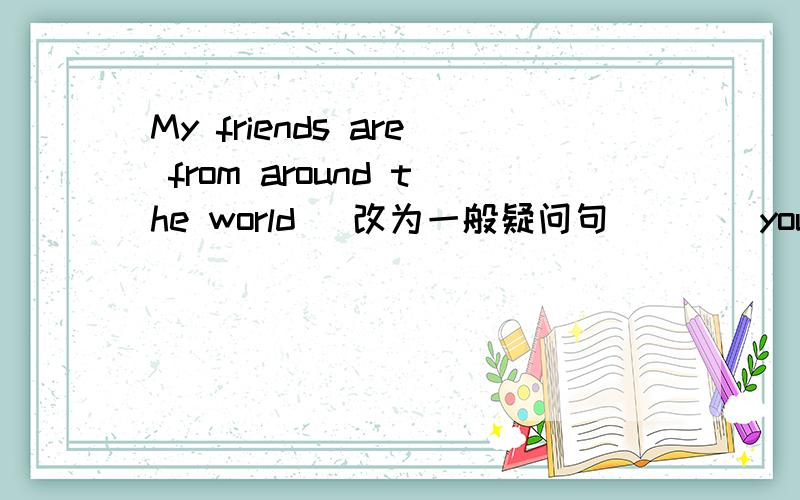 My friends are from around the world (改为一般疑问句） （ ）your friends ( )around the world