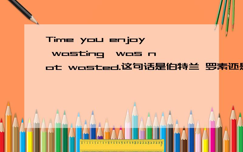 Time you enjoy wasting,was not wasted.这句话是伯特兰 罗素还是约翰列侬说的.有出处么?