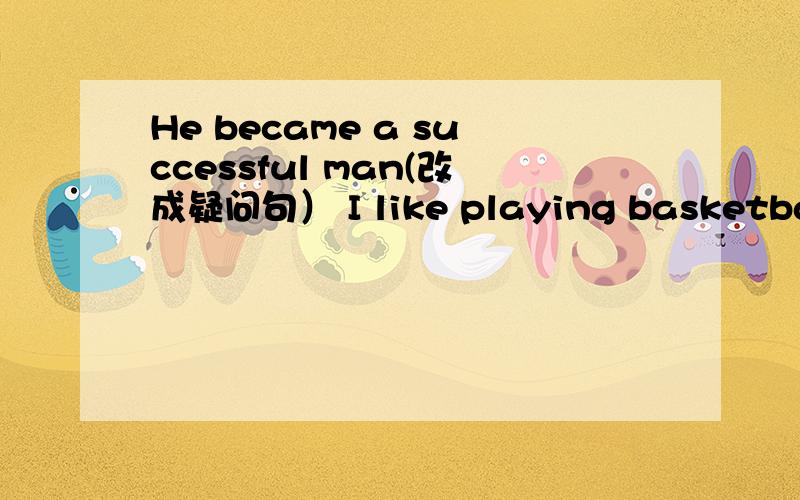 He became a successful man(改成疑问句） I like playing basketball.改成否定句.