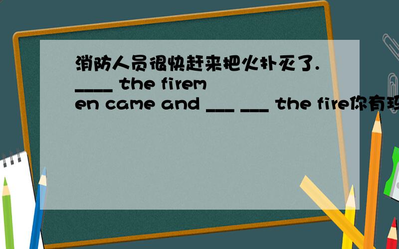 消防人员很快赶来把火扑灭了.____ the firemen came and ___ ___ the fire你有玛丽的消息吗?did you hear the ___ ___ Mary？