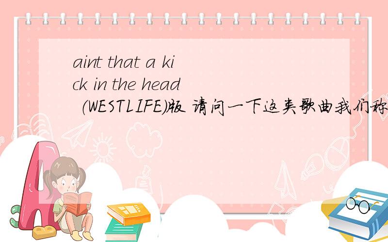 aint that a kick in the head （WESTLIFE)版 请问一下这类歌曲我们称其为何种流派.呵呵 ,原来JAZZ还可以这样啊 .