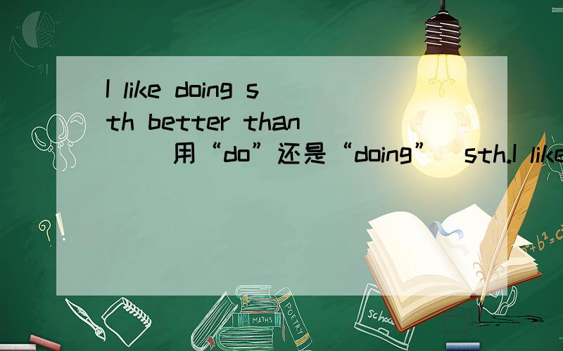 I like doing sth better than _（用“do”还是“doing”）sth.I like doing sth better than ___（用“do”还是“doing”）sth.为什么？