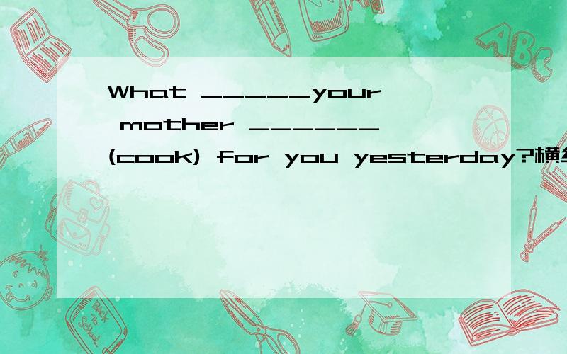 What _____your mother ______(cook) for you yesterday?横线上填什么?
