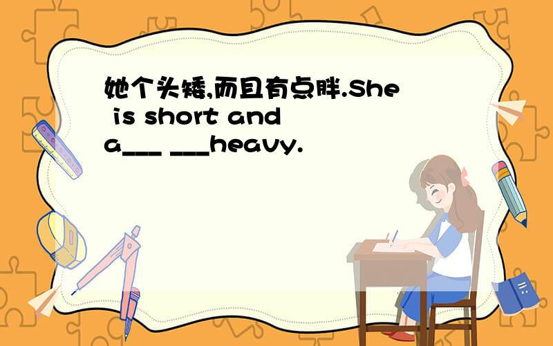 她个头矮,而且有点胖.She is short and a___ ___heavy.