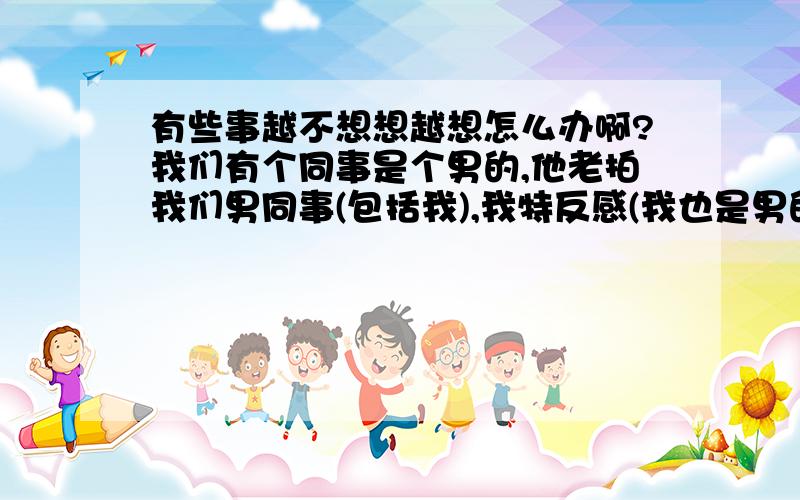 有些事越不想想越想怎么办啊?我们有个同事是个男的,他老拍我们男同事(包括我),我特反感(我也是男的),所以我猜他是同性恋,但最近我老害怕我变成同性恋,这是怎么回事啊?由此我老想到我