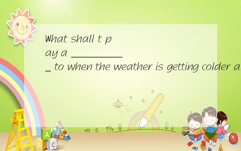 What shall t pay a __________ to when the weather is getting colder and colder.