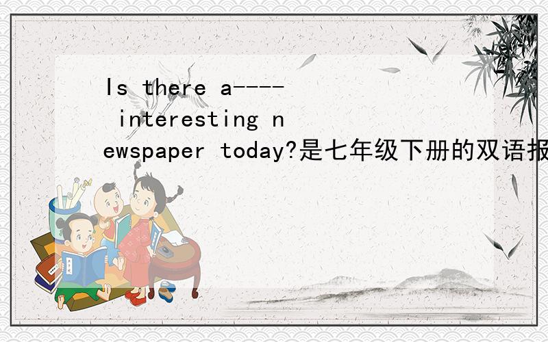 Is there a---- interesting newspaper today?是七年级下册的双语报第40期的