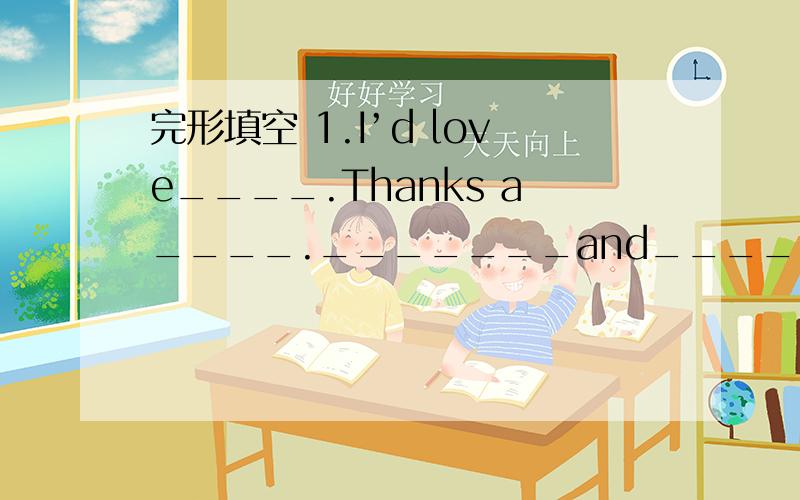 完形填空 1.I’d love____.Thanks a____._______and_________shall we meet? 2.Shall we make it a littl完形填空 1.I’d love____.Thanks a____._______and_________shall we meet? 2.Shall we make it a little________?