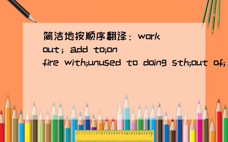 简洁地按顺序翻译：work out；add to;on fire with;unused to doing sth;out of;