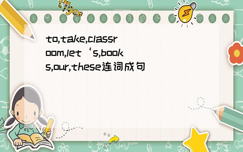 to,take,classroom,let‘s,books,our,these连词成句