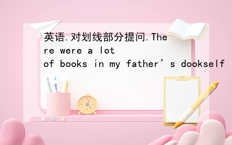 英语.对划线部分提问.There were a lot of books in my father’s dookself last year.划线部分a lot of books