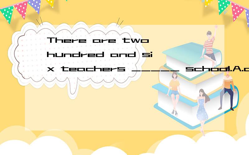 There are two hundred and six teachers _____ school.A.at B.for the C.in D.in the