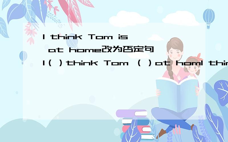 l think Tom is at home改为否定句 l（）think Tom （）at homl think Tom is at home改为否定句l（）think Tom （）at home