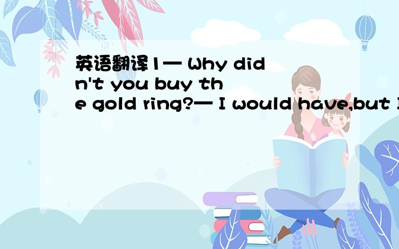 英语翻译1— Why didn't you buy the gold ring?— I would have,but I didn't have the money.2— The physics exam is not difficult,is it?— Yes.Even Tom belonging to the top students failed3Good evening,and welcome to this week business world3W:G