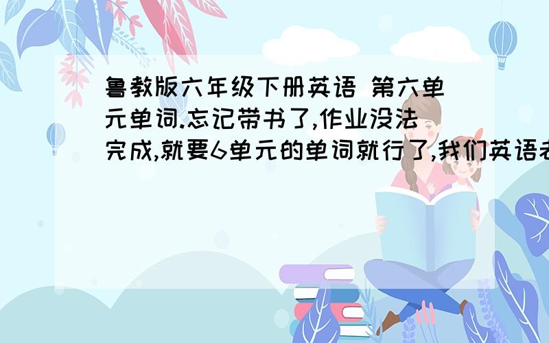 鲁教版六年级下册英语 第六单元单词.忘记带书了,作业没法完成,就要6单元的单词就行了,我们英语老师太严厉了,不完成作业就惨了!第六单的词汇!（苍天啊,大地啊）