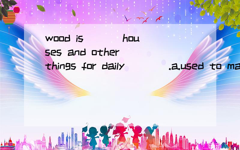 wood is ___houses and other things for daily____.a.used to making,use b.used to make ,usec.used for making using ,using d.used to be made for ,using 选那个 说下原因哦.