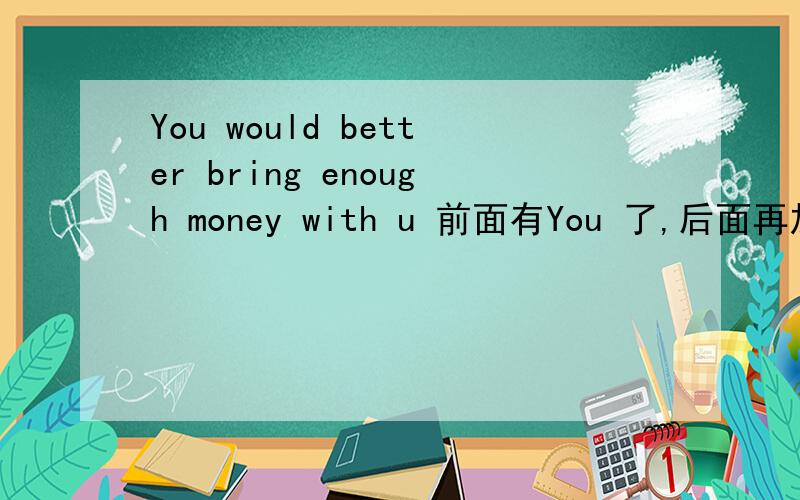 You would better bring enough money with u 前面有You 了,后面再加with u 这样句子的意思不是重复了吗