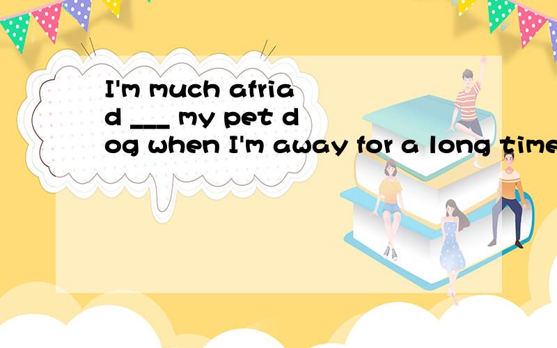 I'm much afriad ___ my pet dog when I'm away for a long time.A.of B.for C.to D.about