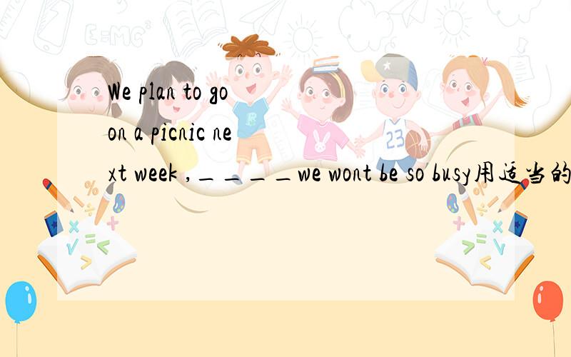 We plan to go on a picnic next week ,____we wont be so busy用适当的关系词填空