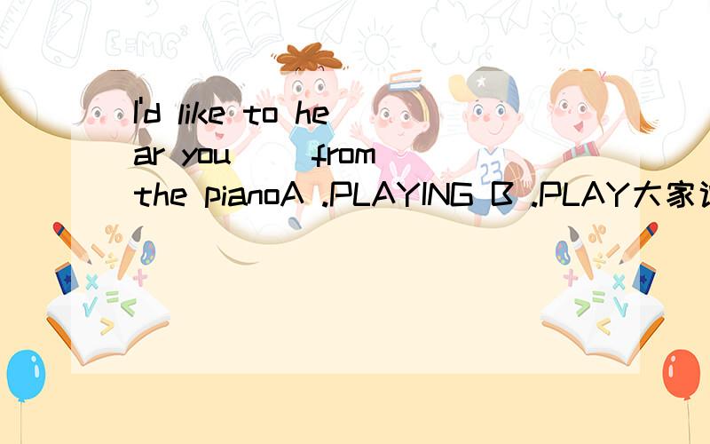 I'd like to hear you__ from the pianoA .PLAYING B .PLAY大家说清楚一点啊 为什么要用PLAYINGI like to hear you play the music里不是用的PLAY么