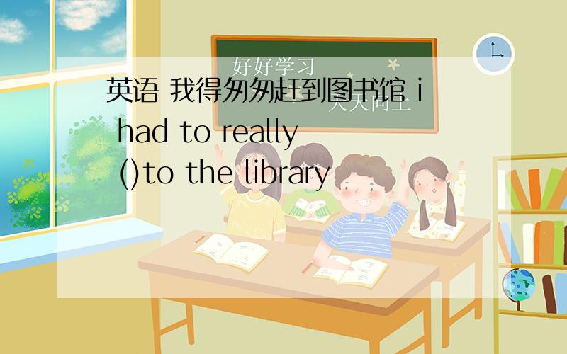 英语 我得匆匆赶到图书馆 i had to really ()to the library