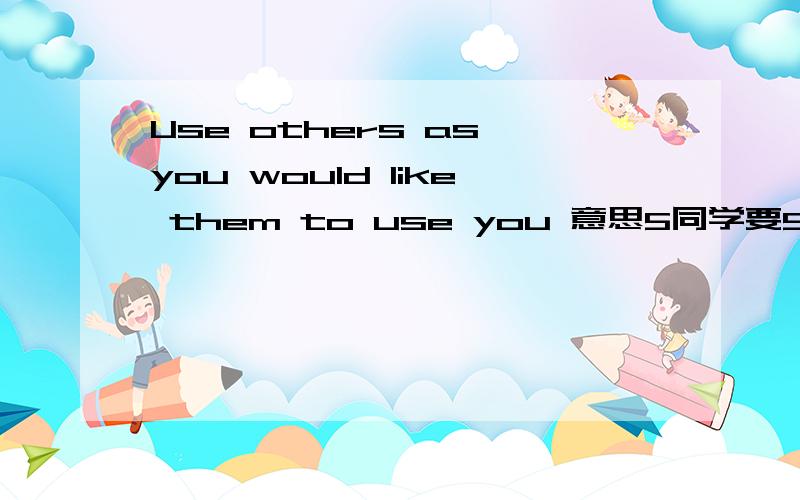 Use others as you would like them to use you 意思5同学要5翻译的.5只会照字面翻译