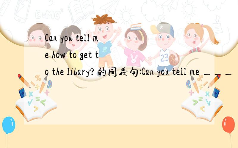 Can you tell me how to get to the libary?的同义句:Can you tell me ___ ___ ___ the libary?