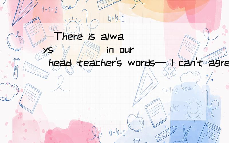 —There is always ____ in our head teacher's words— I can't agree more.I hope to be one like him in the future.A something B anythingC nothingD everything