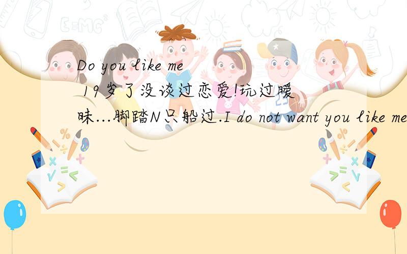 Do you like me 19岁了没谈过恋爱!玩过暧昧...脚踏N只船过.I do not want you like me!网恋有意思么?想和我网恋的Q1034562867!放纵惯了!意义么?你们有这个资格说我么?我愤世嫉俗...桀骜不驯!不可以?