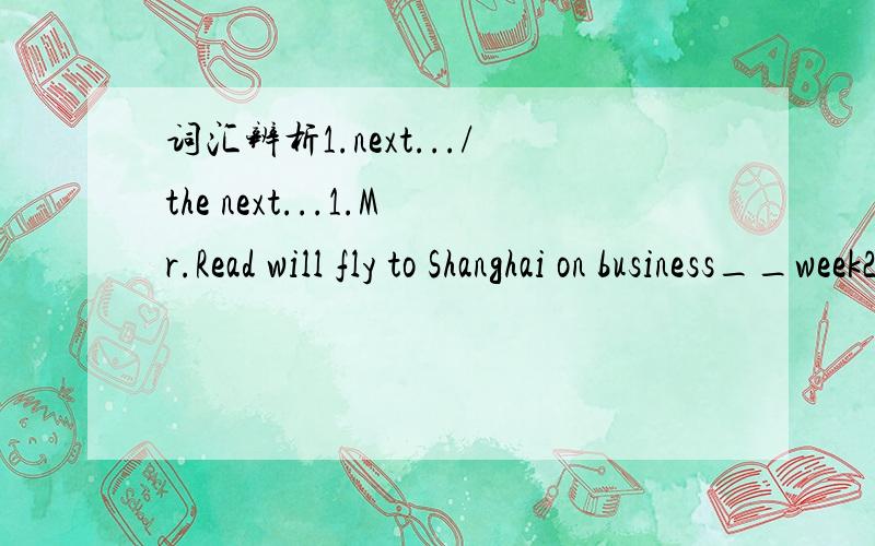 词汇辨析1.next.../the next...1.Mr.Read will fly to Shanghai on business__week2.That  tourists  will  visit  the  Summer  Palace  on  Sunday,and  then  will  go  to  the  Palace  Museum _____day.3.The  tourists  will  visit  the  Summer  Palace  o