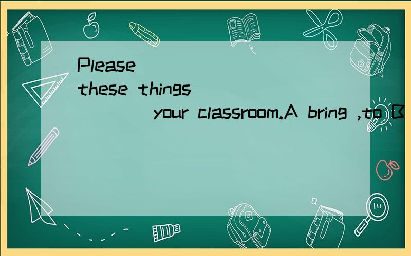 Please_______ these things _____your classroom.A bring ,to B take ,to C bring ,for D take ,for