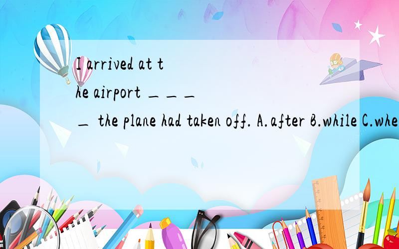 I arrived at the airport ____ the plane had taken off． A.after B．while C．when D．before为什么不能选A啊?