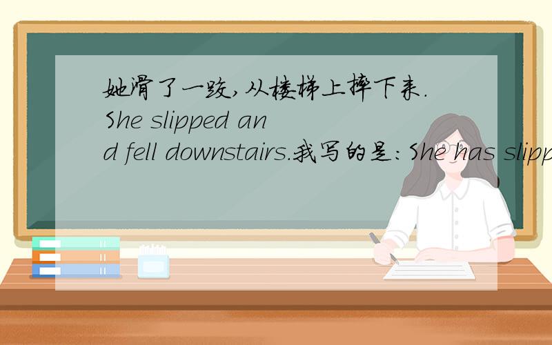 她滑了一跤,从楼梯上摔下来.She slipped and fell downstairs.我写的是：She has slipped and fell downstairs.这个句子能用现在完成时吗?