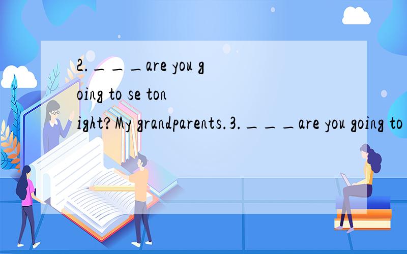 2.___are you going to se tonight?My grandparents.3.___are you going to visit your aunt?tomorrow.4.___are you going this weekend?The Summer palace.5.___are you going to the hospital?Because l have a bad stomachache.