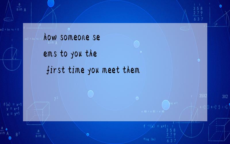 how someone seems to you the first time you meet them