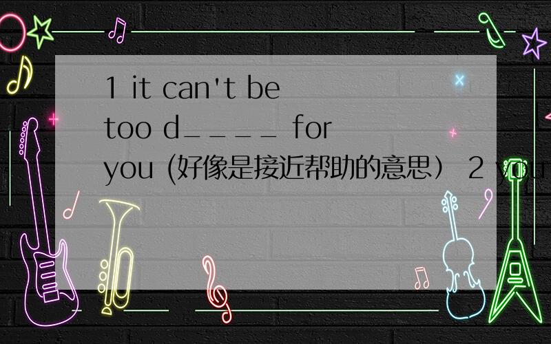 1 it can't be too d____ for you (好像是接近帮助的意思） 2 you can do that some o___ time