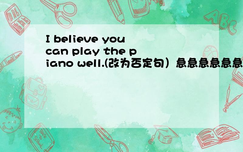 I believe you can play the piano well.(改为否定句）急急急急急急