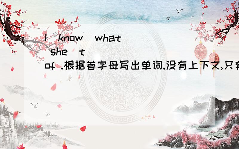 I  know  what  she  t_____  of .根据首字母写出单词.没有上下文,只有这一句,填什么?