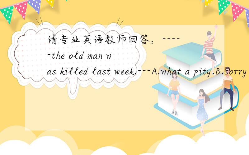 请专业英语教师回答：-----the old man was killed last week.---A.what a pity.B.sorry to hear that.请问怎么选?根据是什么?