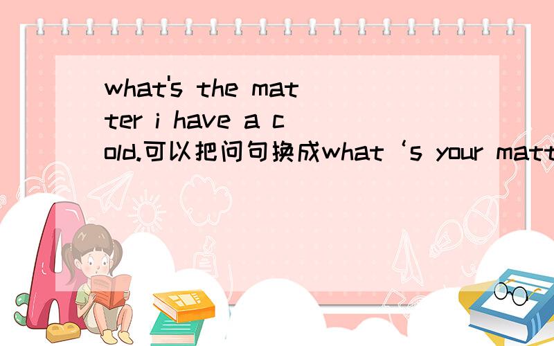 what's the matter i have a cold.可以把问句换成what‘s your matter