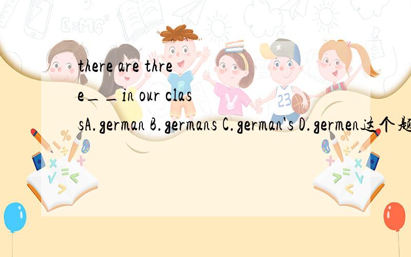 there are three__in our classA.german B.germans C.german's D.germen这个题选什么,说下理由~!