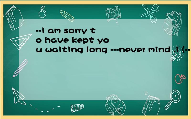 --i am sorry to have kept you waiting long ---never mind .i (-----)here for only a few minutesa have been b have come c have arrived d waited