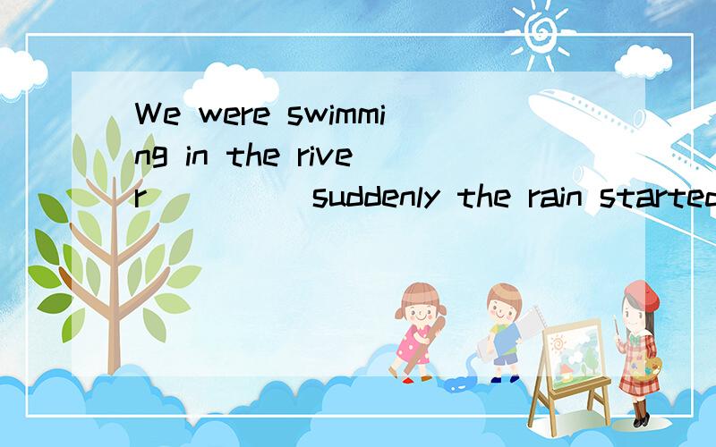 We were swimming in the river ____ suddenly the rain started.为什么用when,不用before?