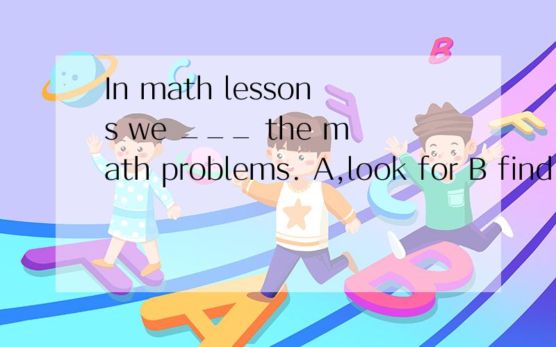 In math lessons we ___ the math problems. A,look for B find out C work on