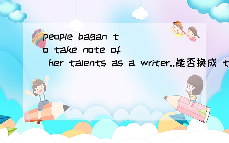 people bagan to take note of her talents as a writer..能否换成 talents of the writer