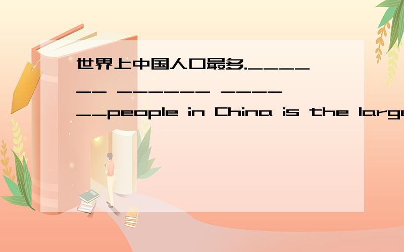 世界上中国人口最多.______ ______ ______people in China is the largest in the world.______ ______ ______ ______people in China in the world.