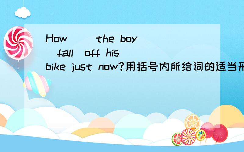 How( )the boy (fall)off his bike just now?用括号内所给词的适当形式填空How ———the boy—— (fall)off his bike just now?横线上填空