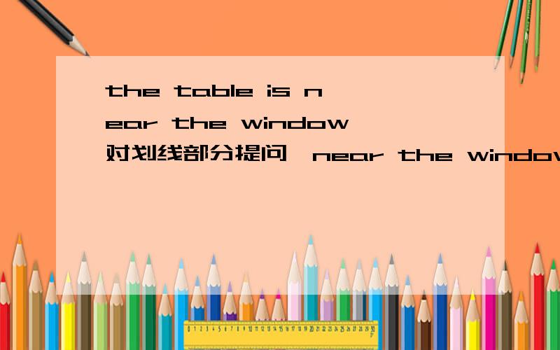 the table is near the window对划线部分提问,near the window.怎么提问
